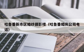 吐鲁番新市区婚纱摄影楼（吐鲁番婚庆公司电话）