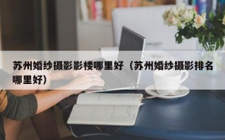 苏州婚纱摄影影楼哪里好（苏州婚纱摄影排名哪里好）