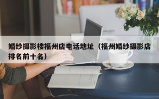 婚纱摄影楼福州店电话地址（福州婚纱摄影店排名前十名）