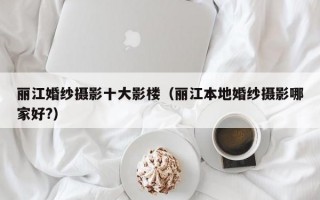 丽江婚纱摄影十大影楼（丽江本地婚纱摄影哪家好?）