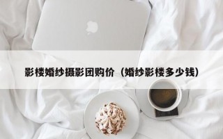 影楼婚纱摄影团购价（婚纱影楼多少钱）