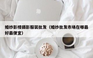 婚纱影楼摄影服装批发（婚纱批发市场在哪最好最便宜）