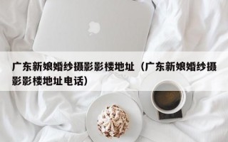 广东新娘婚纱摄影影楼地址（广东新娘婚纱摄影影楼地址电话）